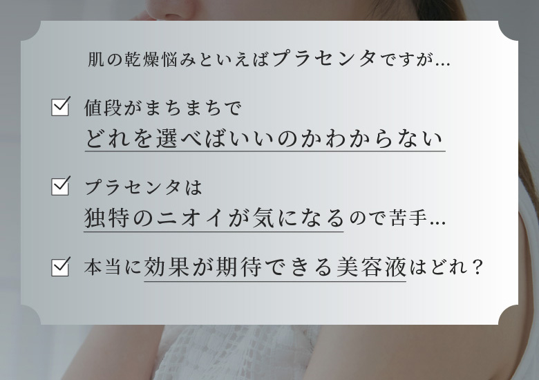 肌の乾燥悩みといえばプラセンタですが… 値段がまちまちでどれを選べばいいのかわからない プラセンタは独特のにおいが気になるので苦手… 本当に効果が期待できる美容液はどれ？